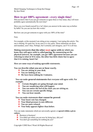 Page - 45
Mind Changing Techniques to Keep the Change
By Ken Ward
Copyright ©2002 Ken J Ward All Rights Reserved
How to get 100% agreement - every single time!
Did you know that if you can get someone to agree three or four times, they will most
probably agree automatically the next time?
Have you ever found yourself in a 'set' where you answer in the same way as before
by habit? So you can see how this works!
But how can you get someone to agree with you 100% of the time?
Easy.
For example, at this moment I am sitting at my computer. I am typing this article. The
sun is shining. It's quite hot. In my area it is very quiet. These statements are dross
and mundane, aren’t they. Perhaps, but I certainly can't disagree, can I? It is all true.
Making statements that the other must agree with (or which you
know they will agree with) is called pacing. By commenting on the
physical universe, for example, you get 100% agreement because you are
referring to what is! If it rains, the other has little choice but to agree
that it is raining, hasn’t he!
Here are some ways of making agreeable statements.
You can describe what you see or hear exactly.
You are sitting at your desk.
You are looking at me.
We have been talking for 3 minutes.
You can make general statements that everyone will agree with. For
example:
Certain thoughts are going through your mind.
You are wondering what will happen.
You can notice the feel of the chair you are sitting on.
You can see certain specific things.
You can hear sounds.
You can make statements that cannot be proved:
Your heart rate has changed.
Your blood pressure is now different.
You are more relaxed.
Your body appears lighter than before.
You can make statements which are universally agreed, or agreed within a given
culture:
Business is business!
You didn't get where you are now by being lazy, did you?
You don't get something for nothing do you?
 