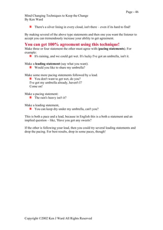 Page - 46
Mind Changing Techniques to Keep the Change
By Ken Ward
Copyright ©2002 Ken J Ward All Rights Reserved
There's a silver lining in every cloud, isn't there – even if its hard to find!
By making several of the above type statements and then one you want the listener to
accept you can tremendously increase your ability to get agreement.
You can get 100% agreement using this technique!
Make three or four statement the other must agree with (pacing statements). For
example:
It's raining, and we could get wet. It's lucky I've got an umbrella, isn't it.
Make a leading statement (say what you want).
Would you like to share my umbrella?
Make some more pacing statements followed by a lead.
You don't want to get wet, do you?
I've got my umbrella already, haven't I?
Come on!
Make a pacing statement:
The rain's heavy isn't it?
Make a leading statement,
You can keep dry under my umbrella, can't you?
This is both a pace and a lead, because in English this is a both a statement and an
implied question – like, 'Have you got any sweets?
If the other is following your lead, then you could try several leading statements and
drop the pacing. For best results, drop in some paces, though!
 