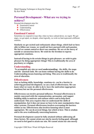 Page - 47
Mind Changing Techniques to Keep the Change
By Ken Ward
Copyright ©2002 Ken J Ward All Rights Reserved
Personal Development - What are we trying to
achieve?
Personal development aims for:
Emotional Control
Understanding
Effectiveness
Emotional Control
Sometimes we respond in ways that, when we have calmed down, we regret. We get
angry, we get upset, we despair, when logically, we wish we had expressed a different
emotion.
Similarly we get excited and enthusiastic about things, which had we been
able to follow our reason, we would not have pursued with such passion.
We feel we cannot control or direct our emotions. We are at the mercy of
outside or unconscious forces. We wish for the freedom to express
appropriate emotions.
Instead of having to do certain things to gain pleasure, we wish to gain
pleasure by doing appropriate things! This is traditionally the area of
psychiatry or religion.
Understanding
To accomplish any aim we need understanding - the skills, the maps
and the (mental) tools. We can know without having the skills to do.
Understanding means knowing and doing. This area is traditionally the
area of education.
Effectiveness
Just as lacking skills, knowledge, emotions etc, can be a barrier to
achieving personal development, so can a lack of effectiveness. We can
know what we want, be able to do it, have the motivation (appropriate
emotions) but not the personal effectiveness.
Effectiveness can involve personal influence. Personal effectiveness is
mainly concerned with the communication, persuasion, and rapport
building skills to motivate and enthuse others and to help them
understand. This area requires that we understand the skills of
manipulation, but it does not mean we have to be more manipulative than
other systems. Personal effectiveness involves overcoming the barriers
within us too. Effectiveness also involves knowing what is most
appropriate. We can do several things, but which is best. This is wisdom
and is the area traditionally concerning business.
Personal development cannot be fully attained without addressing all
these factors. We cannot attain our aim by merely feeling good, although
we need to feel good to attain our aim. We cannot attain our aim merely
 