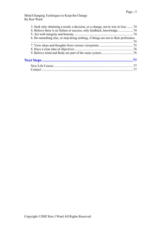 Page - 5
Mind Changing Techniques to Keep the Change
By Ken Ward
Copyright ©2002 Ken J Ward All Rights Reserved
3. Seek only obtaining a result, a decision, or a change, not to win or lose. .......74
4. Believe there is no failure or success, only feedback, knowledge...................74
5. Act with integrity and honesty.........................................................................74
6. Do something else, or stop doing nothing, if things are not to their preference.
..............................................................................................................................75
7. View ideas and thoughts from various viewpoints..........................................75
8. Have a clear idea of objectives ........................................................................76
9. Believe mind and Body are part of the same system.......................................76
Next Steps ................................................................................................77
New Life Course..................................................................................................77
Contact.................................................................................................................77
 