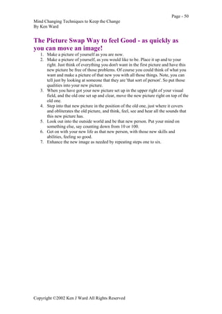 Page - 50
Mind Changing Techniques to Keep the Change
By Ken Ward
Copyright ©2002 Ken J Ward All Rights Reserved
The Picture Swap Way to feel Good - as quickly as
you can move an image!
1. Make a picture of yourself as you are now.
2. Make a picture of yourself, as you would like to be. Place it up and to your
right. Just think of everything you don't want in the first picture and have this
new picture be free of those problems. Of course you could think of what you
want and make a picture of that new you with all those things. Note, you can
tell just by looking at someone that they are 'that sort of person'. So put those
qualities into your new picture.
3. When you have got your new picture set up in the upper right of your visual
field, and the old one set up and clear, move the new picture right on top of the
old one.
4. Step into that new picture in the position of the old one, just where it covers
and obliterates the old picture, and think, feel, see and hear all the sounds that
this new picture has.
5. Look out into the outside world and be that new person. Put your mind on
something else, say counting down from 10 or 100.
6. Get on with your new life as that new person, with those new skills and
abilities, feeling so good.
7. Enhance the new image as needed by repeating steps one to six.
 