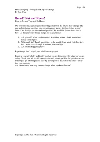 Page - 51
Mind Changing Techniques to Keep the Change
By Ken Ward
Copyright ©2002 Ken J Ward All Rights Reserved
Bored? Not me! Never!
Keep in Present Time and Be Happy!
Our concerns may seem to come from the past or from the future. How strange! The
past and the future are either gone or yet to come. Yet we let them bother us now!
What if we lived (in our minds) in the present? We would be free of them. Here's
how! Do this exercise with real things, not in your mind!
1. Ask yourself, 'What can I see now?' A window, a door... Look around and
notice some objects.
2. What can I feel? Touch some things in the world, if you want. Note how they
feel - warm or cool, rough or smooth, heavy or light...
3. Ask what is happening now?
Repeat steps 1 to 3 to pull your mind into the present.
Immerse yourself wholly and totally in what you are doing now. Do whatever you are
doing. Give it your all. At this moment, that's all you've got! Use the questions above
to help you get into the present and - by moving out of the past or the future - enjoy
this very moment.
Are you aware of how easy you can change when you know how to?
 