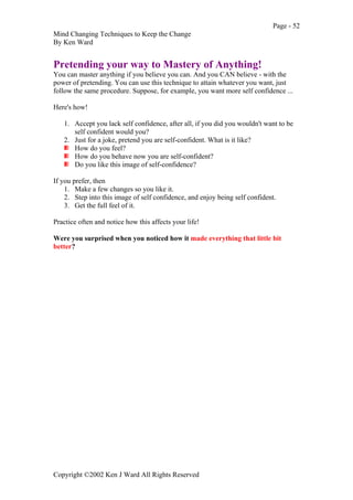 Page - 52
Mind Changing Techniques to Keep the Change
By Ken Ward
Copyright ©2002 Ken J Ward All Rights Reserved
Pretending your way to Mastery of Anything!
You can master anything if you believe you can. And you CAN believe - with the
power of pretending. You can use this technique to attain whatever you want, just
follow the same procedure. Suppose, for example, you want more self confidence ...
Here's how!
1. Accept you lack self confidence, after all, if you did you wouldn't want to be
self confident would you?
2. Just for a joke, pretend you are self-confident. What is it like?
How do you feel?
How do you behave now you are self-confident?
Do you like this image of self-confidence?
If you prefer, then
1. Make a few changes so you like it.
2. Step into this image of self confidence, and enjoy being self confident.
3. Get the full feel of it.
Practice often and notice how this affects your life!
Were you surprised when you noticed how it made everything that little bit
better?
 