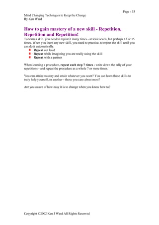 Page - 53
Mind Changing Techniques to Keep the Change
By Ken Ward
Copyright ©2002 Ken J Ward All Rights Reserved
How to gain mastery of a new skill - Repetition,
Repetition and Repetition!
To learn a skill, you need to repeat it many times - at least seven, but perhaps 12 or 15
times. When you learn any new skill, you need to practice, to repeat the skill until you
can do it automatically.
Repeat out loud
Repeat while imagining you are really using the skill
Repeat with a partner
When learning a procedure, repeat each step 7 times - write down the tally of your
repetitions - and repeat the procedure as a whole 7 or more times.
You can attain mastery and attain whatever you want? You can learn these skills to
truly help yourself, or another - those you care about most?
Are you aware of how easy it is to change when you know how to?
 