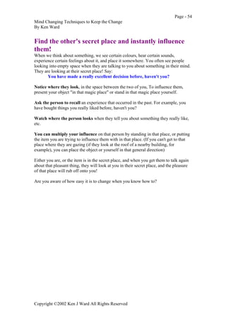 Page - 54
Mind Changing Techniques to Keep the Change
By Ken Ward
Copyright ©2002 Ken J Ward All Rights Reserved
Find the other's secret place and instantly influence
them!
When we think about something, we see certain colours, hear certain sounds,
experience certain feelings about it, and place it somewhere. You often see people
looking into empty space when they are talking to you about something in their mind.
They are looking at their secret place! Say:
You have made a really excellent decision before, haven't you?
Notice where they look, in the space between the two of you, To influence them,
present your object "in that magic place" or stand in that magic place yourself.
Ask the person to recall an experience that occurred in the past. For example, you
have bought things you really liked before, haven't you?
Watch where the person looks when they tell you about something they really like,
etc.
You can multiply your influence on that person by standing in that place, or putting
the item you are trying to influence them with in that place. (If you can't get to that
place where they are gazing (if they look at the roof of a nearby building, for
example), you can place the object or yourself in that general direction)
Either you are, or the item is in the secret place, and when you get them to talk again
about that pleasant thing, they will look at you in their secret place, and the pleasure
of that place will rub off onto you!
Are you aware of how easy it is to change when you know how to?
 