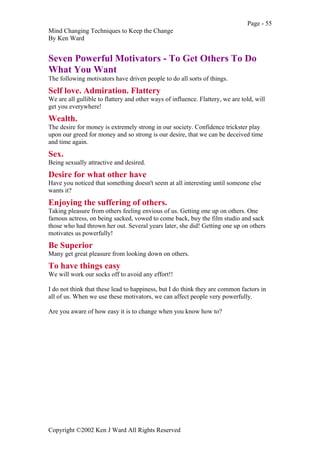 Page - 55
Mind Changing Techniques to Keep the Change
By Ken Ward
Copyright ©2002 Ken J Ward All Rights Reserved
Seven Powerful Motivators - To Get Others To Do
What You Want
The following motivators have driven people to do all sorts of things.
Self love. Admiration. Flattery
We are all gullible to flattery and other ways of influence. Flattery, we are told, will
get you everywhere!
Wealth.
The desire for money is extremely strong in our society. Confidence trickster play
upon our greed for money and so strong is our desire, that we can be deceived time
and time again.
Sex.
Being sexually attractive and desired.
Desire for what other have
Have you noticed that something doesn't seem at all interesting until someone else
wants it?
Enjoying the suffering of others.
Taking pleasure from others feeling envious of us. Getting one up on others. One
famous actress, on being sacked, vowed to come back, buy the film studio and sack
those who had thrown her out. Several years later, she did! Getting one up on others
motivates us powerfully!
Be Superior
Many get great pleasure from looking down on others.
To have things easy
We will work our socks off to avoid any effort!!
I do not think that these lead to happiness, but I do think they are common factors in
all of us. When we use these motivators, we can affect people very powerfully.
Are you aware of how easy it is to change when you know how to?
 