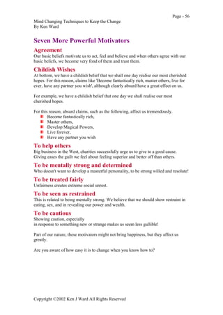 Page - 56
Mind Changing Techniques to Keep the Change
By Ken Ward
Copyright ©2002 Ken J Ward All Rights Reserved
Seven More Powerful Motivators
Agreement
Our basic beliefs motivate us to act, feel and believe and when others agree with our
basic beliefs, we become very fond of them and trust them.
Childish Wishes
At bottom, we have a childish belief that we shall one day realise our most cherished
hopes. For this reason, claims like 'Become fantastically rich, master others, live for
ever, have any partner you wish', although clearly absurd have a great effect on us.
For example, we have a childish belief that one day we shall realise our most
cherished hopes.
For this reason, absurd claims, such as the following, affect us tremendously.
Become fantastically rich,
Master others,
Develop Magical Powers,
Live forever,
Have any partner you wish
To help others
Big business in the West, charities successfully urge us to give to a good cause.
Giving eases the guilt we feel about feeling superior and better off than others.
To be mentally strong and determined
Who doesn't want to develop a masterful personality, to be strong willed and resolute!
To be treated fairly
Unfairness creates extreme social unrest.
To be seen as restrained
This is related to being mentally strong. We believe that we should show restraint in
eating, sex, and in revealing our power and wealth.
To be cautious
Showing caution, especially
in response to something new or strange makes us seem less gullible!
Part of our nature, these motivators might not bring happiness, but they affect us
greatly.
Are you aware of how easy it is to change when you know how to?
 