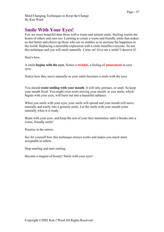 Page - 57
Mind Changing Techniques to Keep the Change
By Ken Ward
Copyright ©2002 Ken J Ward All Rights Reserved
Smile With Your Eyes!
Few are more beautiful than those with a warm and natural smile. Smiling warms the
hearts of others and ours too. Learning to create a warm and friendly smile that makes
us feel better and cheers up those who see us enables us to increase the happiness in
the world. Replacing a miserable expression with a smile benefits everyone. So use
this technique and you will smile naturally. Come on! Give me a smile! I deserve it!
Here's how.
A smile begins with the eyes. Notice a twinkle, a feeling of amusement in your
eyes.
Notice how they move naturally as your smile becomes a smile with the eyes.
You should resist smiling with your mouth. It will only grimace, or snarl. So keep
your mouth fixed. You might even resist moving your mouth, so you smile, which
begins with your eyes, will burst out into a beautiful radiance.
When you smile with your eyes, your smile will spread and your mouth will move
naturally and easily into a genuine smile. Let the smile with your mouth come
naturally when it is ready.
Beam with your eyes, and keep the rest of your face motionless until it breaks into a
warm, friendly smile!
Practice in the mirror.
See for yourself how this technique always works and makes you much more
acceptable to others.
Stop snarling and start smiling.
Become a magnet of beauty! Smile with your eyes!
 