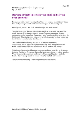 Page - 58
Mind Changing Techniques to Keep the Change
By Ken Ward
Copyright ©2002 Ken J Ward All Rights Reserved
Drawing straight lines with your mind and solving
your problems!
Have you ever tried to draw a straight line? Have you watched an artist do so? If you
have tried, you might have found there are two ways to do it reasonably well.
One way is to just do it. Do it fast without thought. Just draw the line.
The other is the exact opposite. Draw it slowly with perfect control, one dot of the
pencil at a time. If there's something we have to figure out, we can use the same
methods we used to draw a line. We can use a set of questions and just write down the
first thing or things that come to mind, however silly they might be. Later we can use
this list to see where the initial ideas lead us.
This is a bit like brainstorming. We just do it! We draw the line fast.
Alternatively, we can approach the problem logically, using what procedures we
know, to systematically arrive at the solution. We can draw the line slowly!
Sometimes, when solving difficult questions, we can let our mind give us the answer
instantly. We take the first answer the mind gives us immediately we ask the question.
When the answer does not come easily we would use one of the above methods.
Use the above techniques on their own or with other methods in the course.
Are you aware of how easy it is to change when you know how to?
 