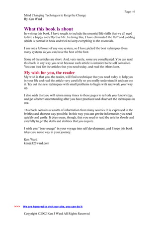 Page - 6
Mind Changing Techniques to Keep the Change
By Ken Ward
Copyright ©2002 Ken J Ward All Rights Reserved
What this book is about
In writing this book, I have sought to include the essential life skills that we all need
to live a happy and effective life. In doing this, I have eliminated the fluff and padding
which is normal in book and tried to keep everything to the essentials.
I am not a follower of any one system, so I have picked the best techniques from
many systems so you can have the best of the best.
Some of the articles are short. And, very rarely, some are complicated. You can read
this book in any way you wish because each article is intended to be self contained.
You can look for the articles that you need today, and read the others later.
My wish for you, the reader
My wish is that you, the reader, will find a technique that you need today to help you
in your life and read the article very carefully so you really understand it and can use
it. Try out the new techniques with small problems to begin with and work your way
up.
I also wish that you will return many times to these pages to refresh your knowledge,
and get a better understanding after you have practiced and observed the techniques in
use.
This book contains a wealth of information from many sources. It is expressed in the
briefest and shortest way possible. In this way you can get the information you need
quickly and easily. It does mean, though, that you need to read the articles slowly and
carefully to get the skills and abilities that you require.
I wish you “bon voyage” in your voyage into self development, and I hope this book
takes you some way in your journey.
Ken Ward
ken@123ward.com
We are honored to visit our site, you can do it>>>
 