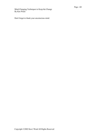 Page - 60
Mind Changing Techniques to Keep the Change
By Ken Ward
Copyright ©2002 Ken J Ward All Rights Reserved
Don't forget to thank your unconscious mind.
 