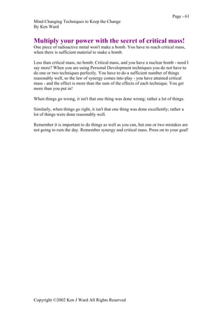 Page - 61
Mind Changing Techniques to Keep the Change
By Ken Ward
Copyright ©2002 Ken J Ward All Rights Reserved
Multiply your power with the secret of critical mass!
One piece of radioactive metal won't make a bomb. You have to reach critical mass,
when there is sufficient material to make a bomb.
Less than critical mass, no bomb. Critical mass, and you have a nuclear bomb - need I
say more? When you are using Personal Development techniques you do not have to
do one or two techniques perfectly. You have to do a sufficient number of things
reasonably well, so the law of synergy comes into play - you have attained critical
mass - and the effect is more than the sum of the effects of each technique. You get
more than you put in!
When things go wrong, it isn't that one thing was done wrong; rather a lot of things.
Similarly, when things go right, it isn't that one thing was done excellently; rather a
lot of things were done reasonably well.
Remember it is important to do things as well as you can, but one or two mistakes are
not going to ruin the day. Remember synergy and critical mass. Press on to your goal!
 