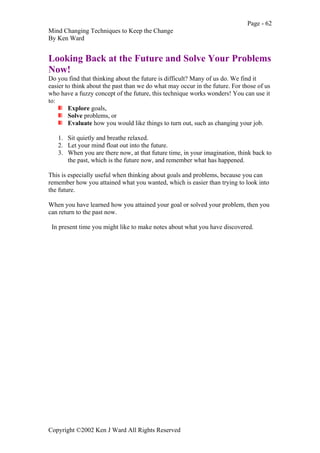 Page - 62
Mind Changing Techniques to Keep the Change
By Ken Ward
Copyright ©2002 Ken J Ward All Rights Reserved
Looking Back at the Future and Solve Your Problems
Now!
Do you find that thinking about the future is difficult? Many of us do. We find it
easier to think about the past than we do what may occur in the future. For those of us
who have a fuzzy concept of the future, this technique works wonders! You can use it
to:
Explore goals,
Solve problems, or
Evaluate how you would like things to turn out, such as changing your job.
1. Sit quietly and breathe relaxed.
2. Let your mind float out into the future.
3. When you are there now, at that future time, in your imagination, think back to
the past, which is the future now, and remember what has happened.
This is especially useful when thinking about goals and problems, because you can
remember how you attained what you wanted, which is easier than trying to look into
the future.
When you have learned how you attained your goal or solved your problem, then you
can return to the past now.
In present time you might like to make notes about what you have discovered.
 