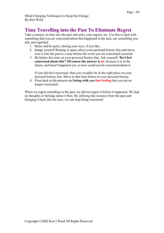 Page - 64
Mind Changing Techniques to Keep the Change
By Ken Ward
Copyright ©2002 Ken J Ward All Rights Reserved
Time Travelling into the Past To Eliminate Regret
Take a journey in time into the past and solve your regrets, etc. Use this to deal with
something that you are concerned about that happened in the past, say something you
did, and regretted.
1. Relax and be quiet, closing your eyes, if you like.
2. Image yourself floating in space above your personal history line and move
over it into the past to a time before the event you are concerned occurred.
3. Be before this time on your personal history line. Ask yourself, 'Do I feel
concerned about this?' Of course the answer is no, because it is in the
future, and hasn't happened yet, so how could you be concerned about it.
If you did feel concerned, then you wouldn't be in the right place on your
personal history line. Move to that time before in your personal history.
4. Float back to the present and bring with you that feeling that you are no
longer concerned.
When we regret something in the past, we did not regret it before it happened. We had
no thoughts or feelings about it then. By utilising this resource from the past and
bringing it back into the now, we can stop being concerned.
 