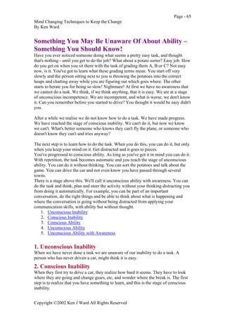 Page - 65
Mind Changing Techniques to Keep the Change
By Ken Ward
Copyright ©2002 Ken J Ward All Rights Reserved
Something You May Be Unaware Of About Ability –
Something You Should Know!
Have you ever noticed someone doing what seems a pretty easy task, and thought
that's nothing - until you get to do the job? What about a potato sorter? Easy job. How
do you get on when you sit there with the task of grading them A, B or C? Not easy
now, is it. You've got to learn what these grading terms mean. You start off very
slowly and the person sitting next to you is throwing the potatoes into the correct
heaps and chatting away while you are figuring out which goes where. The other
starts to berate you for being so slow! Nightmare! At first we have no awareness that
we cannot do a task. We think, if we think anything, that it is easy. We are at a stage
of unconscious incompetence. We are incompetent, and what is worse, we don't know
it. Can you remember before you started to drive? You thought it would be easy didn't
you.
After a while we realise we do not know how to do a task. We have made progress.
We have reached the stage of conscious inability. We can't do it, but now we know
we can't. What's better someone who knows they can't fly the plane, or someone who
doesn't know they can't and tries anyway?
The next step is to learn how to do the task. When you do this, you can do it, but only
when you keep your mind on it. Get distracted and it goes to pieces.
You've progressed to conscious ability. As long as you've got it in mind you can do it.
With repetition, the task becomes automatic and you reach the stage of unconscious
ability. You can do it without thinking. You can sort the potatoes and talk about the
game. You can drive the car and not even know you have passed through several
towns.
There is a stage above this. We'll call it unconscious ability with awareness. You can
do the task and think, plan and steer the activity without your thinking distracting you
from doing it automatically. For example, you can be part of an important
conversation, do the right things and be able to think about what is happening and
where the conversation is going without being distracted from applying your
communication skills, with ability but without thought.
1. Unconscious Inability
2. Conscious Inability
3. Conscious Ability
4. Unconscious Ability
5. Unconscious Ability with Awareness
1. Unconscious Inability
When we have never done a task we are unaware of our inability to do a task. A
person who has never driven a car, might think it is easy.
2. Conscious Inability
When they first try to drive a car, they realize how hard it seems. They have to look
where they are going and change gears, etc, and wonder where the break is. The first
step is to realize that you have something to learn, and this is the stage of conscious
inability.
 