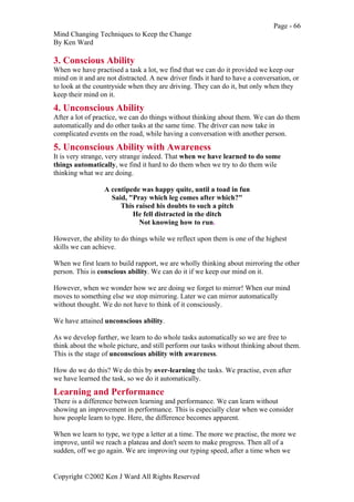Page - 66
Mind Changing Techniques to Keep the Change
By Ken Ward
Copyright ©2002 Ken J Ward All Rights Reserved
3. Conscious Ability
When we have practised a task a lot, we find that we can do it provided we keep our
mind on it and are not distracted. A new driver finds it hard to have a conversation, or
to look at the countryside when they are driving. They can do it, but only when they
keep their mind on it.
4. Unconscious Ability
After a lot of practice, we can do things without thinking about them. We can do them
automatically and do other tasks at the same time. The driver can now take in
complicated events on the road, while having a conversation with another person.
5. Unconscious Ability with Awareness
It is very strange, very strange indeed. That when we have learned to do some
things automatically, we find it hard to do them when we try to do them wile
thinking what we are doing.
A centipede was happy quite, until a toad in fun
Said, "Pray which leg comes after which?"
This raised his doubts to such a pitch
He fell distracted in the ditch
Not knowing how to run.
However, the ability to do things while we reflect upon them is one of the highest
skills we can achieve.
When we first learn to build rapport, we are wholly thinking about mirroring the other
person. This is conscious ability. We can do it if we keep our mind on it.
However, when we wonder how we are doing we forget to mirror! When our mind
moves to something else we stop mirroring. Later we can mirror automatically
without thought. We do not have to think of it consciously.
We have attained unconscious ability.
As we develop further, we learn to do whole tasks automatically so we are free to
think about the whole picture, and still perform our tasks without thinking about them.
This is the stage of unconscious ability with awareness.
How do we do this? We do this by over-learning the tasks. We practise, even after
we have learned the task, so we do it automatically.
Learning and Performance
There is a difference between learning and performance. We can learn without
showing an improvement in performance. This is especially clear when we consider
how people learn to type. Here, the difference becomes apparent.
When we learn to type, we type a letter at a time. The more we practise, the more we
improve, until we reach a plateau and don't seem to make progress. Then all of a
sudden, off we go again. We are improving our typing speed, after a time when we
 