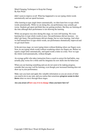 Page - 67
Mind Changing Techniques to Keep the Change
By Ken Ward
Copyright ©2002 Ken J Ward All Rights Reserved
didn’t seem to improve at all. What has happened is we are typing whole words
automatically and our speed increases.
After learning to type single letters automatically, we then learn how to type whole
words automatically. While we are doing this, our performance may actually get
worse. Students get upset and think they are getting nowhere. But they are learning all
the time although their performance is not showing the learning.
While our progress was slow during this stage, we were still learning. We were
learning how to type whole words at once. Our performance did not increase – we
didn’t get faster. Our performance did not change, but we were learning. And when
we had learned how to type whole words, our performance dramatically improved and
we got much faster.
In the previous stage, we were typing letters without thinking where our fingers were.
Now we are typing whole words without wondering where our fingers are. Before we
typed a single letter automatically, and typed words a letter at a time. Now we type
the whole word automatically, without thought.
An average golfer who takes instruction from a coach to correct his bad habits, may
actually play worse for a while until he integrates his new skills into his behaviour.
When you are learning something and you do not seem to be making progress,
consider that you may well be learning, even though your increased learning does not
show up in your performance.
Make sure you learn and apply this valuable information so you are aware of what
you need to do in any task, and you realise that sometimes progress seems to slow
down when we move through these stages.
Are you aware of how easy it is to change when you know how to?
 
