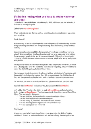Page - 68
Mind Changing Techniques to Keep the Change
By Ken Ward
Copyright ©2002 Ken J Ward All Rights Reserved
Utilisation - using what you have to attain whatever
you want!
Utilisation is a key technique. It works magic. With utilisation you use whatever is
available to attain your goals.
Utilisation is the stuff of genius!
When we think and feel that we can't do something, this is something we are doing –
not a negative.
Think about it!
You are doing an act of forgetting rather than doing an act of remembering. You are
doing something rather than not doing something. You are showing ability and not
inability.
You are actually doing an ability. For example, if you forget something, you have
actually done something. You have forgotten and you have succeeded in forgetting.
There are many people in the world who want this skill. This skill of forgetting is
extremely valuable to those with traumatic memories, people who worry, and people
with phobias.
Have you ever heard of someone with a phobia who forgot to be afraid? No. Neither
have I. Such people have this wonderful skill of never forgetting. They would like to
utilize the skill of forgetting, but don’t know how.
Have you ever heard of anyone with a fear of spiders, who instead of panicking, said
they couldn’t be bothered to panick. They felt so unmotivated. No. Neither have I.
They are always motivated and always panick, until they learn to be unmotivated.
For instance, you want to be self confident in a given situation but you can't do it.
You can lack confidence. You can do that, but you can't have confidence.
Let's utilise this. You have the ability to lack self-confidence, and you have the
ability to have self-confidence. That is you can think, do and feel non-self-confident
things. You are actually doing this.
1. You are thinking, feeling and doing non-self-confident things.
2. You are thinking non-self-confident thoughts
3. You are seeing in your mind non-self-confident pictures.
4. You are standing or moving in a non-self-confident way.
5. You are feeling non-self-confident.
Aren’t you?
You are not merely lacking self confidence, you possessing the skills of lacking
confidence. Be sure to understand that we are not here talking about negatives but
 