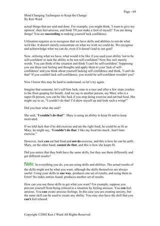 Page - 69
Mind Changing Techniques to Keep the Change
By Ken Ward
Copyright ©2002 Ken J Ward All Rights Reserved
actual things that are said and done. For example, you might think, 'I want to give my
opinion', then feel anxious, and think 'I'll just make a fool of myself.' You are doing
things! You are succeeding in making yourself lack confidence.
Utilisation requires us to recognise that we have skills and abilities to not-do what
we'd like. It doesn't merely concentrate on what we wish we could do. We recognise
and acknowledge what we can do, even if it doesn't lead to our goal!
Now, utilising what we have, what would it be like if you used your ability 'not to be
self-confident' to lack the ability to be not-self-confident? Now this isn't merely
words. You can think of the situation and think 'I can't be self-confident.' Supposing
you use these real feeling and thoughts and apply them to your 'lack of self-
confidence' and you think about yourself lacking self confidence and think, 'I can't do
that!' If you couldn't lack self-confidence, you would be self-confident wouldn't you?
Now I know this may be hard to understand, so let’s try again.
Imagine that someone, let’s call him Jack, runs in a race and after a few steps crashes
to the floor gasping for breath. And we say to another person, say Mary who is a
super-fit person, you can be like Jack if you stop doing exercise and eat bad food. She
might say to us, “I couldn’t do that! I’d show myself up and look such a wimp!”
Did you hear what she said?
She said, “I couldn’t do that!”. Mary is using an ability to keep fit and to keep
motivated.
If we told Jack that if he did exercise and ate the right food, he could be as fit as
Mary, he might say, “I couldn’t do that. I like my food too much. And I hate
exercise.”
However, Jack can eat bad food and not do exercise, and this is how he can be unfit.
Mary, on the other hand, cannot do that, and this is how she keeps fit.
Did you notice that they both have the same skills, but they use them differently and
get different results?
Note: In everything you do, you are using skills and abilities. The actual results of
the skills might not be what you want, although the skills themselves are always
useful. Using your skills in one way, produces one set of results, and using them in
Error! No index entries found. produces another set of results.
How can you use these skills to get what you want? For example, suppose you
prevent yourself from being relaxed in a situation by feeling anxious. You can feel
anxious. You can create anxious feelings. In this case you are creating anxiety, but
the same skill can be used to create any ability. You may also have the skill that you
can't feel relaxed.
 