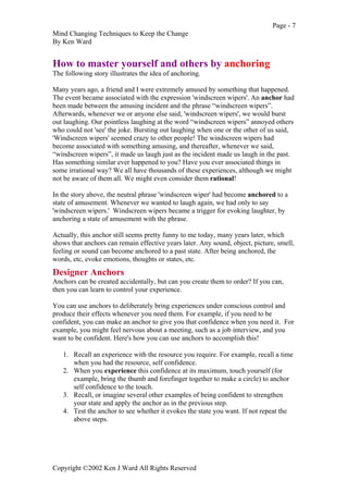 Page - 7
Mind Changing Techniques to Keep the Change
By Ken Ward
Copyright ©2002 Ken J Ward All Rights Reserved
How to master yourself and others by anchoring
The following story illustrates the idea of anchoring.
Many years ago, a friend and I were extremely amused by something that happened.
The event became associated with the expression 'windscreen wipers'. An anchor had
been made between the amusing incident and the phrase “windscreen wipers”.
Afterwards, whenever we or anyone else said, 'windscreen wipers', we would burst
out laughing. Our pointless laughing at the word “windscreen wipers” annoyed others
who could not 'see' the joke. Bursting out laughing when one or the other of us said,
'Windscreen wipers' seemed crazy to other people! The windscreen wipers had
become associated with something amusing, and thereafter, whenever we said,
“windscreen wipers”, it made us laugh just as the incident made us laugh in the past.
Has something similar ever happened to you? Have you ever associated things in
some irrational way? We all have thousands of these experiences, although we might
not be aware of them all. We might even consider them rational!
In the story above, the neutral phrase 'windscreen wiper' had become anchored to a
state of amusement. Whenever we wanted to laugh again, we had only to say
'windscreen wipers.' Windscreen wipers became a trigger for evoking laughter, by
anchoring a state of amusement with the phrase.
Actually, this anchor still seems pretty funny to me today, many years later, which
shows that anchors can remain effective years later. Any sound, object, picture, smell,
feeling or sound can become anchored to a past state. After being anchored, the
words, etc, evoke emotions, thoughts or states, etc.
Designer Anchors
Anchors can be created accidentally, but can you create them to order? If you can,
then you can learn to control your experience.
You can use anchors to deliberately bring experiences under conscious control and
produce their effects whenever you need them. For example, if you need to be
confident, you can make an anchor to give you that confidence when you need it. For
example, you might feel nervous about a meeting, such as a job interview, and you
want to be confident. Here's how you can use anchors to accomplish this!
1. Recall an experience with the resource you require. For example, recall a time
when you had the resource, self confidence.
2. When you experience this confidence at its maximum, touch yourself (for
example, bring the thumb and forefinger together to make a circle) to anchor
self confidence to the touch.
3. Recall, or imagine several other examples of being confident to strengthen
your state and apply the anchor as in the previous step.
4. Test the anchor to see whether it evokes the state you want. If not repeat the
above steps.
 
