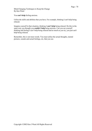 Page - 70
Mind Changing Techniques to Keep the Change
By Ken Ward
Copyright ©2002 Ken J Ward All Rights Reserved
You can't help feeling anxious.
Utilise the skills and abilities that you have. For example, thinking I can't help being
relaxed.
Imagine yourself in that situation, thinking I can’t help being relaxed. Do this in the
same way you thought you couldn’t help being anxious. Can you see yourself
thinking and feeling I can’t help being relaxed and as much as you try, you just can't
help being relaxed.
Remember, this is not mere words. You must utilise the actual thoughts, mental
pictures, sounds and actual feelings, etc, that you use.
 