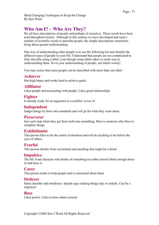 Page - 71
Mind Changing Techniques to Keep the Change
By Ken Ward
Copyright ©2002 Ken J Ward All Rights Reserved
Who Am I? – Who Are They?
We all have descriptions of people and perhaps of ourselves. These words have been
used throughout history. Although in this century we have developed and used a
number of scientific words to describe people, the simple descriptions sometimes
bring about greater understanding.
One way of understanding other people is to use the following list and identify the
different types of people in your life. Understand that people are too complicated to
fully describe using a label, even though using labels takes us some way to
understanding them. So in your understanding of people, use labels wisely!
You may notice that some people can be described with more than one label.
Achiever
Has high hopes and works hard to achieve goals.
Affiliator
Likes people and associating with people. Likes good relationships
Fighter
Is already ready for an argument or a conflict. Loves it!
Independent
Judges things by their own standards and will go for what they want alone.
Perseverer
Just can't stop when they get their teeth into something. Here is someone who likes to
complete things.
Exhibitionist
This person likes to be the centre of attention and will do anything to be before the
eyes of others.
Fearful
This person shrinks from excitement and anything that might be a threat
Impulsive
The Mr Toad character who thinks of something (or rather doesn't think enough about
it) and does it.
Carer
This person wants to help people and is concerned about them.
Orderer
Hates disorder and untidiness. Spends ages making things tidy or orderly. Can be a
nitpicker!
Boss
Likes power. Likes to boss others around
 