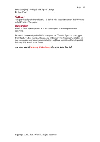 Page - 72
Mind Changing Techniques to Keep the Change
By Ken Ward
Copyright ©2002 Ken J Ward All Rights Reserved
Sufferer
This person complements the carer. The person who likes to tell others their problems
and difficulties. The victim
Researcher
Wants to know and understand. It is the knowing that is more important than
achieving.
Of course, this doesn't pretend to be a complete list. You can figure out other types
from the above. For example, the opposite of 'Impulsive' is 'Cautious.' Using this list
you can increase your understanding of others and have some idea of how to predict
how they will behave in the future.
Are you aware of how easy it is to change when you know how to?
 