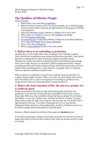 Page - 73
Mind Changing Techniques to Keep the Change
By Ken Ward
Copyright ©2002 Ken J Ward All Rights Reserved
The Qualities of Effective People
Effective people:
1. Believe there is no such thing as perfection.
2. Believe the basic intention of life, the universe, people, etc, is relatively good
Everyone always believe that they are right and that are doing good, from their
own perspective.
3. Seek only obtaining a result, a decision, a change, not to win or lose.
4. Believe there is no failure or success, only feedback, knowledge.
5. Act with integrity and honesty.
6. Do something else, or stop doing nothing, if things are not to their preference.
7. View ideas and thoughts from various viewpoints.
8. Have a clear idea of objectives.
9. Believe mind and Body are part of the same system.
1. Believe there is no such thing as perfection
Actually this is a self-evident truth. There is nothing in the world that is perfect.
Those who believe in perfection cause misery for themselves and others. They believe
that there is nothing else for them to do because things are perfect already.
Alternatively, people who believe in perfection believe that nothing is good enough
and is never ready, because it is not perfect. Effective people know there is always
something else that can be done to improve things, and for this reason they will never
actually make something perfect, so the solution is acceptable when it is optimum.
There are optimum solutions, not perfect ones.
When we believe in perfection, we tend to use words like 'must' and 'should.' For
example, 'People ought to do that.' When we say this, we mean 'People don't do this',
and 'I want them to do it', and 'I am not going to do anything to get them to do it,
except moan!' In this case, being unrealistic is counter productive.
2. Believe the basic intention of life, the universe, people, etc,
is relatively good
People always believe that they are right and are doing good, from their own
perspective. Even the most evil person from our perspective believes he or she is
doing right. Otherwise, they wouldn't be doing what they are doing! No one holds a
false belief - no one says, 'I believe this', and add, 'but I know it is false.' Everyone
always believes they are right. Even a person, who says they are evil, believes this is
right and good. However, if we believe that people are evil, we may become
frightened of them and react to them unpleasantly, and they will behave worse to us.
So effective people believe that people are basically good.
However, effective people do not believe that people are absolutely good.
If we believe that people or things are absolutely good, then we treat them as Gods or
angels and, clearly we do not react to them as they really are because no one is a god
or an angel.
 