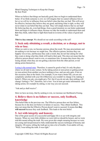 Page - 74
Mind Changing Techniques to Keep the Change
By Ken Ward
Copyright ©2002 Ken J Ward All Rights Reserved
When we believe that things are basically good, then we begin to understand them
better. If we think someone is evil, we will imagine that we cannot influence him or
her or we will try to influence from our belief-value that they are bad. This will never
be effective, because they believe they are good, and doing what is right, so they will
never relate to our belief that they are bad. They will simply believe that we are bad!
By believing they do, even bad things, from a good intention we can better understand
them and begin to influence them, because we take the trouble to understand them and
how they think, rather than to fight them head on in terms of the values of good and
bad.
This is a key concept. We should set our seeds according to the soil!
3. Seek only obtaining a result, a decision, or a change, not to
win or lose.
When we seek to win, we become anxious about the result. We may procrastinate and
do nothing to win because we might lose. The effective person, because they can
happily win or lose, and because they seek a result, they do not fear asking for what
they want or doing what they think will lead to their goal. This does not mean that the
effective person doesn't want to win, or sometimes lose. It means they know they are
losing already when they are not getting a decision from the other person, or not
taking action themselves.
Losing is the normal state. Therefore, it cannot be good or bad, it's only the place
where we all start in any venture. So by taking action or non-action or getting action
(or non-action) from another you have nothing to lose, and can only gain, if not on
this occasion, then in the future. For example, if you want a better life, you are not
completely satisfied with your life (Otherwise you wouldn't to change it by making it
better!). When you ask, you might get a 'No', but if you do not ask, then nothing will
change. Getting a “No”, therefore, isn't a loss. You at least get some information. And
taking action, for example by asking, is one way you can succeed.
“Ask and ye shall receive”.
Here we have an irony, that by seeking to win, we increase our likelihood of losing.
4. Believe there is no failure or success, only feedback,
knowledge
This belief links to the previous one. The Effective person does not fear failure,
because he or she does not believe in failure or success. They obtain feedback. This
does not mean that the Effective Person doesn't want to succeed. It means that they
will succeed because they seek feedback. This leads to the next belief.
5. Act with integrity and honesty.
One of the great secrets of a successful and happy life is to act with integrity and
honesty. When we were little children we were told we should be honest, and we were
told this meant telling the truth. We were given this simple meaning because we were
too young and inexperienced to fully understand the success technique of honesty and
integrity. Of course, telling the truth got us into a lot of trouble. Even adults will say,
"Well, I was telling the truth. It was right."
 