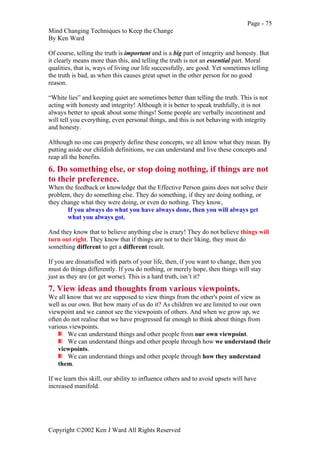 Page - 75
Mind Changing Techniques to Keep the Change
By Ken Ward
Copyright ©2002 Ken J Ward All Rights Reserved
Of course, telling the truth is important and is a big part of integrity and honesty. But
it clearly means more than this, and telling the truth is not an essential part. Moral
qualities, that is, ways of living our life successfully, are good. Yet sometimes telling
the truth is bad, as when this causes great upset in the other person for no good
reason.
“White lies” and keeping quiet are sometimes better than telling the truth. This is not
acting with honesty and integrity! Although it is better to speak truthfully, it is not
always better to speak about some things! Some people are verbally incontinent and
will tell you everything, even personal things, and this is not behaving with integrity
and honesty.
Although no one can properly define these concepts, we all know what they mean. By
putting aside our childish definitions, we can understand and live these concepts and
reap all the benefits.
6. Do something else, or stop doing nothing, if things are not
to their preference.
When the feedback or knowledge that the Effective Person gains does not solve their
problem, they do something else. They do something, if they are doing nothing, or
they change what they were doing, or even do nothing. They know,
If you always do what you have always done, then you will always get
what you always got.
And they know that to believe anything else is crazy! They do not believe things will
turn out right. They know that if things are not to their liking, they must do
something different to get a different result.
If you are dissatisfied with parts of your life, then, if you want to change, then you
must do things differently. If you do nothing, or merely hope, then things will stay
just as they are (or get worse). This is a hard truth, isn’t it?
7. View ideas and thoughts from various viewpoints.
We all know that we are supposed to view things from the other's point of view as
well as our own. But how many of us do it? As children we are limited to our own
viewpoint and we cannot see the viewpoints of others. And when we grow up, we
often do not realise that we have progressed far enough to think about things from
various viewpoints.
We can understand things and other people from our own viewpoint.
We can understand things and other people through how we understand their
viewpoints.
We can understand things and other people through how they understand
them.
If we learn this skill, our ability to influence others and to avoid upsets will have
increased manifold.
 