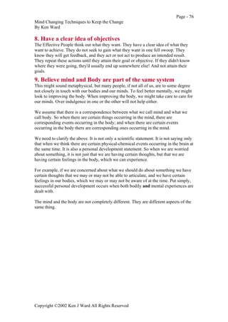 Page - 76
Mind Changing Techniques to Keep the Change
By Ken Ward
Copyright ©2002 Ken J Ward All Rights Reserved
8. Have a clear idea of objectives
The Effective People think out what they want. They have a clear idea of what they
want to achieve. They do not seek to gain what they want in one fell swoop. They
know they will get feedback, and they act or not act to produce an intended result.
They repeat these actions until they attain their goal or objective. If they didn't know
where they were going, they'd usually end up somewhere else! And not attain their
goals.
9. Believe mind and Body are part of the same system
This might sound metaphysical, but many people, if not all of us, are to some degree
not closely in touch with our bodies and our minds. To feel better mentally, we might
look to improving the body. When improving the body, we might take care to care for
our minds. Over indulgence in one or the other will not help either.
We assume that there is a correspondence between what we call mind and what we
call body. So when there are certain things occurring in the mind, there are
corresponding events occurring in the body; and when there are certain events
occurring in the body there are corresponding ones occurring in the mind.
We need to clarify the above. It is not only a scientific statement. It is not saying only
that when we think there are certain physical-chemical events occurring in the brain at
the same time. It is also a personal development statement. So when we are worried
about something, it is not just that we are having certain thoughts, but that we are
having certain feelings in the body, which we can experience.
For example, if we are concerned about what we should do about something we have
certain thoughts that we may or may not be able to articulate, and we have certain
feelings in our bodies, which we may or may not be aware of at the time. Put simply,
successful personal development occurs when both bodily and mental experiences are
dealt with.
The mind and the body are not completely different. They are different aspects of the
same thing.
 