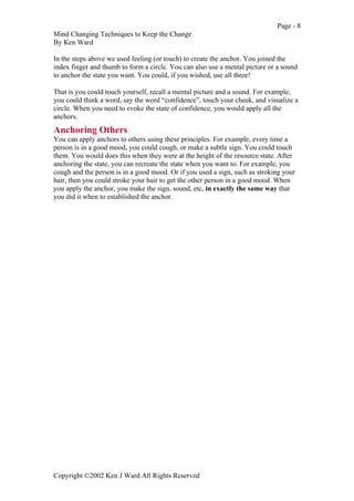 Page - 8
Mind Changing Techniques to Keep the Change
By Ken Ward
Copyright ©2002 Ken J Ward All Rights Reserved
In the steps above we used feeling (or touch) to create the anchor. You joined the
index finger and thumb to form a circle. You can also use a mental picture or a sound
to anchor the state you want. You could, if you wished, use all three!
That is you could touch yourself, recall a mental picture and a sound. For example,
you could think a word, say the word “confidence”, touch your cheek, and visualize a
circle. When you need to evoke the state of confidence, you would apply all the
anchors.
Anchoring Others
You can apply anchors to others using these principles. For example, every time a
person is in a good mood, you could cough, or make a subtle sign. You could touch
them. You would does this when they were at the height of the resource state. After
anchoring the state, you can recreate the state when you want to. For example, you
cough and the person is in a good mood. Or if you used a sign, such as stroking your
hair, then you could stroke your hair to get the other person in a good mood. When
you apply the anchor, you make the sign, sound, etc, in exactly the same way that
you did it when to established the anchor.
 