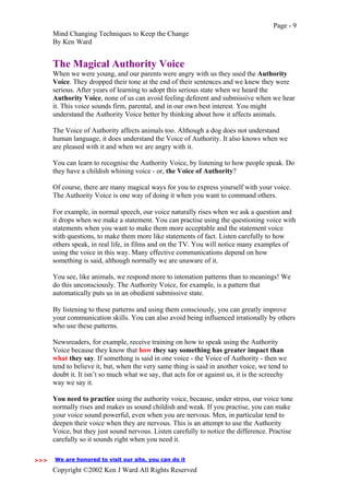 Page - 9
Mind Changing Techniques to Keep the Change
By Ken Ward
Copyright ©2002 Ken J Ward All Rights Reserved
The Magical Authority Voice
When we were young, and our parents were angry with us they used the Authority
Voice. They dropped their tone at the end of their sentences and we knew they were
serious. After years of learning to adopt this serious state when we heard the
Authority Voice, none of us can avoid feeling deferent and submissive when we hear
it. This voice sounds firm, parental, and in our own best interest. You might
understand the Authority Voice better by thinking about how it affects animals.
The Voice of Authority affects animals too. Although a dog does not understand
human language, it does understand the Voice of Authority. It also knows when we
are pleased with it and when we are angry with it.
You can learn to recognise the Authority Voice, by listening to how people speak. Do
they have a childish whining voice - or, the Voice of Authority?
Of course, there are many magical ways for you to express yourself with your voice.
The Authority Voice is one way of doing it when you want to command others.
For example, in normal speech, our voice naturally rises when we ask a question and
it drops when we make a statement. You can practise using the questioning voice with
statements when you want to make them more acceptable and the statement voice
with questions, to make them more like statements of fact. Listen carefully to how
others speak, in real life, in films and on the TV. You will notice many examples of
using the voice in this way. Many effective communications depend on how
something is said, although normally we are unaware of it.
You see, like animals, we respond more to intonation patterns than to meanings! We
do this unconsciously. The Authority Voice, for example, is a pattern that
automatically puts us in an obedient submissive state.
By listening to these patterns and using them consciously, you can greatly improve
your communication skills. You can also avoid being influenced irrationally by others
who use these patterns.
Newsreaders, for example, receive training on how to speak using the Authority
Voice because they know that how they say something has greater impact than
what they say. If something is said in one voice - the Voice of Authority - then we
tend to believe it, but, when the very same thing is said in another voice, we tend to
doubt it. It isn’t so much what we say, that acts for or against us, it is the screechy
way we say it.
You need to practice using the authority voice, because, under stress, our voice tone
normally rises and makes us sound childish and weak. If you practise, you can make
your voice sound powerful, even when you are nervous. Men, in particular tend to
deepen their voice when they are nervous. This is an attempt to use the Authority
Voice, but they just sound nervous. Listen carefully to notice the difference. Practise
carefully so it sounds right when you need it.
>>>
We are honored to visit our site, you can do it>>>
 