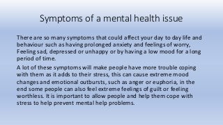 Symptoms of a mental health issue
There are so many symptoms that could affect your day to day life and
behaviour such as having prolonged anxiety and feelings of worry,
Feeling sad, depressed or unhappy or by having a low mood for a long
period of time.
A lot of these symptoms will make people have more trouble coping
with them as it adds to their stress, this can cause extreme mood
changes and emotional outbursts, such as anger or euphoria, in the
end some people can also feel extreme feelings of guilt or feeling
worthless. It is important to allow people and help them cope with
stress to help prevent mental help problems.
 