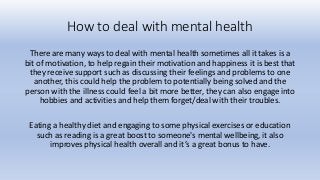 How to deal with mental health
There are many ways to deal with mental health sometimes all it takes is a
bit of motivation, to help regain their motivation and happiness it is best that
they receive support such as discussing their feelings and problems to one
another, this could help the problem to potentially being solved and the
person with the illness could feel a bit more better, they can also engage into
hobbies and activities and help them forget/deal with their troubles.
Eating a healthy diet and engaging to some physical exercises or education
such as reading is a great boost to someone's mental wellbeing, it also
improves physical health overall and it’s a great bonus to have.
 
