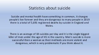 Statistics about suicide
Suicide and mental health have something in common, it changes
people’s live forever and they are dangerous to many people in 2019
there is a total of 5,691 registered deaths by suicide in England and
Wales.
There is an average of 18 suicides per day and it is the single biggest
killer of men under the age of 45 in the country. Men’s suicide is more
successful then a woman as their methods are more violent and
dangerous, which is very problematic if you think about it.
 
