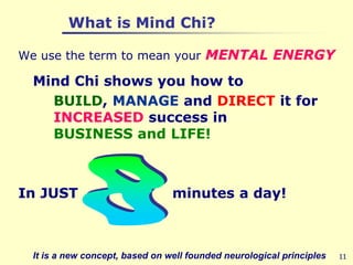 11          What is Mind Chi?We use the term to mean your MENTAL ENERGY	Mind Chi shows you how to 		BUILD, MANAGE and DIRECT it for          	INCREASED success inBUSINESS and LIFE!In JUST                    minutes a day!	It is a new concept, based on well founded neurological principles8