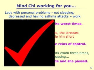 Mind Chi working for you...Lady with personal problems - not sleeping, depressed and having asthma attacks – work being affected......  Mind Chi helped her over the worst times.Man with poor work relationships, the stresses of personal and work life made him short tempered.....  Mind Chi gave him back the reins of control.Lady had failed an important work exam three times, promotion depended on her passing...Mind Chi helped her attitude and she passed.13