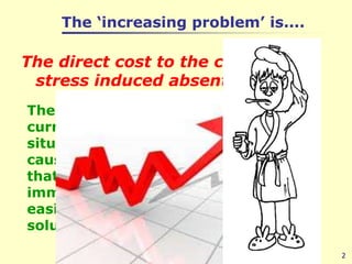 The ‘increasing problem’ is....The direct cost to the company of stress induced absenteeism. 2The ravages of the current financial situation have caused a pandemic that requires an immediate and easily implemented solution.