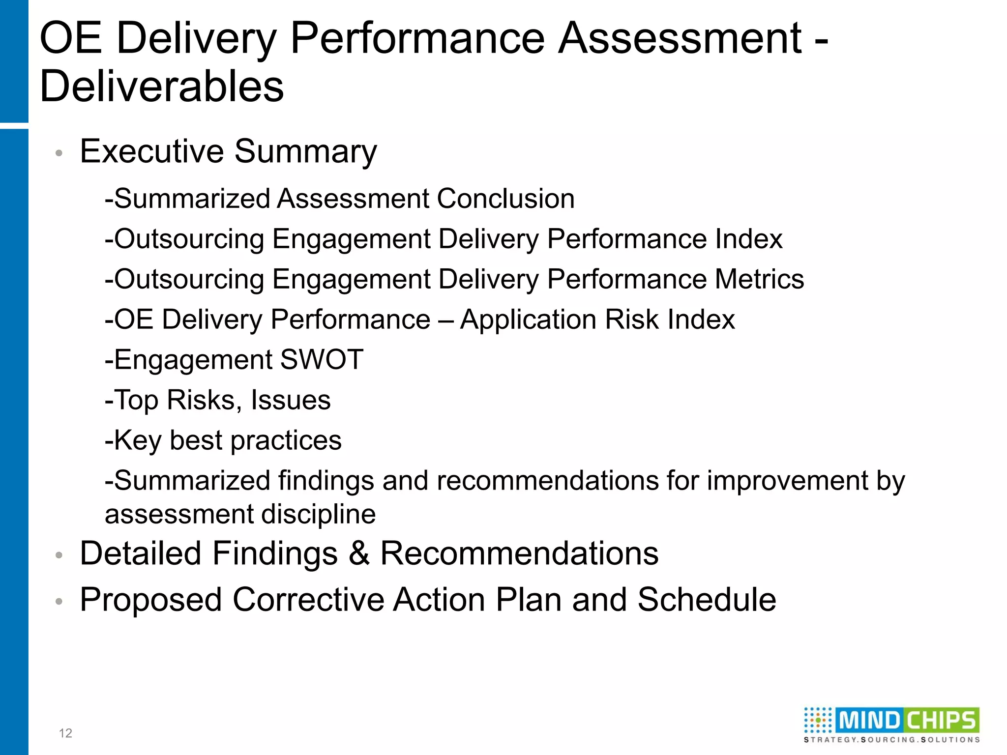 OE Delivery Performance Assessment -
Deliverables
•    Executive Summary
      -Summarized Assessment Conclusion
      -Outsourcing Engagement Delivery Performance Index
      -Outsourcing Engagement Delivery Performance Metrics
      -OE Delivery Performance – Application Risk Index
      -Engagement SWOT
      -Top Risks, Issues
      -Key best practices
      -Summarized findings and recommendations for improvement by
      assessment discipline
•    Detailed Findings & Recommendations
•    Proposed Corrective Action Plan and Schedule


12
 
