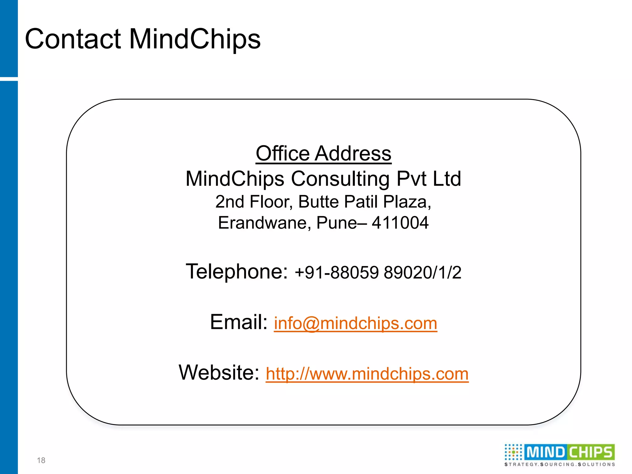 Contact MindChips


                 Office Address
           MindChips Consulting Pvt Ltd
               2nd Floor, Butte Patil Plaza,
               Erandwane, Pune– 411004

           Telephone: +91-88059 89020/1/2

              Email: info@mindchips.com

           Website: http://www.mindchips.com


18
 