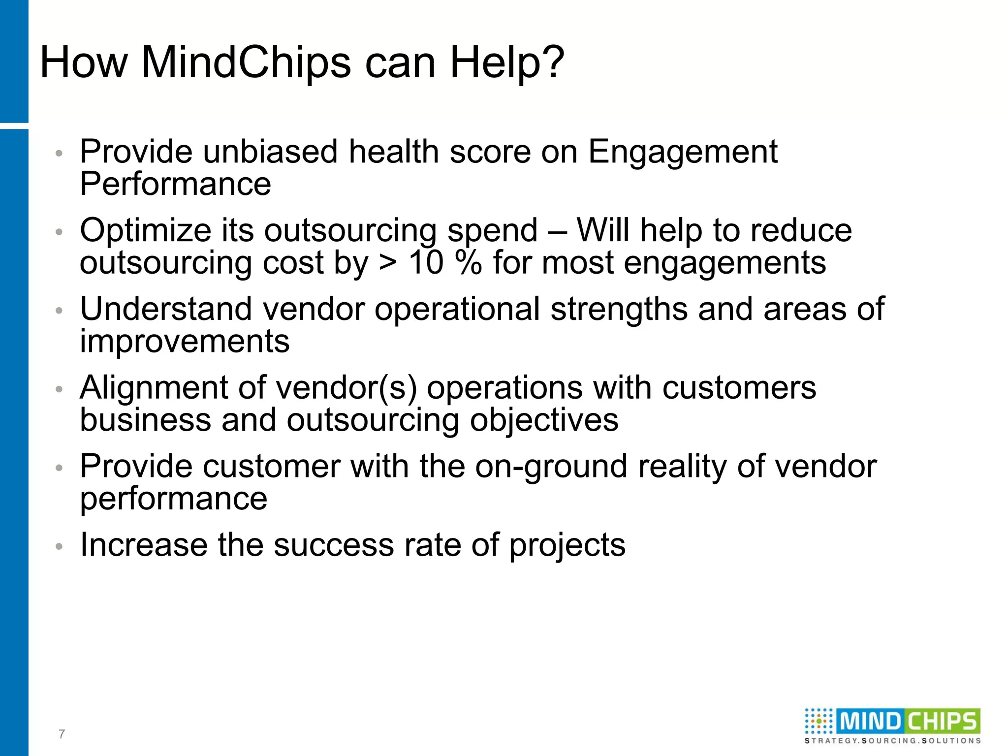 How MindChips can Help?
•   Provide unbiased health score on Engagement
    Performance
•   Optimize its outsourcing spend – Will help to reduce
    outsourcing cost by > 10 % for most engagements
•   Understand vendor operational strengths and areas of
    improvements
•   Alignment of vendor(s) operations with customers
    business and outsourcing objectives
•   Provide customer with the on-ground reality of vendor
    performance
•   Increase the success rate of projects




7
 