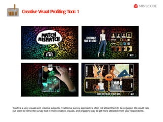 Creative Visual Profiling Tool: 1




Youth is a very visuals and creative subjects. Traditional survey approach is often not attract them to be engaged. We could help
our client to refine the survey tool in more creative, visuals, and engaging way to get more attraction from your respondents.
 