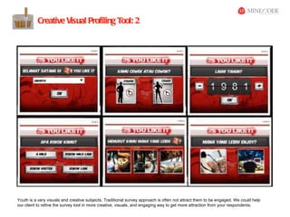 Creative Visual Profiling Tool: 2




Youth is a very visuals and creative subjects. Traditional survey approach is often not attract them to be engaged. We could help
our client to refine the survey tool in more creative, visuals, and engaging way to get more attraction from your respondents.
 