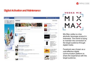 Digital Activation and Maintenance




                                     Mix Max vodka is a low
                                     alcoholic beverage product in
                                     Indonesia. The brand is trying
                                     to maintain the connection to
                                     the target audience through
                                     digital media.

                                     Facebook was chosen as a
                                     cost-effective digital
                                     communication platform to
                                     share the experience with the
                                     target audience.
 