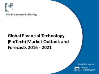 Global Financial Technology
(FinTech) Market Outlook and
Forecasts 2016 - 2021
Brought to you by:
Mind Commerce Publishing
 