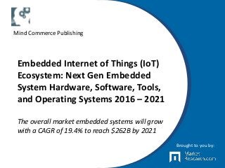 Embedded Internet of Things (IoT)
Ecosystem: Next Gen Embedded
System Hardware, Software, Tools,
and Operating Systems 2016 – 2021
The overall market embedded systems will grow
with a CAGR of 19.4% to reach $262B by 2021
Brought to you by:
Mind Commerce Publishing
 