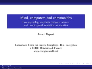 Mind, computers and communities
                                  How psychology may help computer science,
                                   and permit global simulations of societies


                                                Franco Bagnoli



                    Laboratorio Fisica dei Sistemi Complessi - Dip. Energetica
                                  e CSDC, Universit` di Firenze
                                                    a
                                      www.complexworld.net




Franco Bagnoli
Mind, computers and communities
 