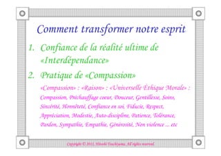 Comment transformer notre esprit
1. Confiance de la réalité ultime de
   «Interdépendance»
2. Pratique de «Compassion»
   «Compassion» : «Raison» : «Universelle Éthique Morale» :
   Compassion, Préchauffage coeur, Douceur, Gentillesse, Soins,
   Sincérité, Honnêteté, Confiance en soi, Fiducie, Respect,
   Appréciation, Modestie, Auto-discipline, Patience, Tolérance,
   Pardon, Sympathie, Empathie, Générosité, Non violence ... etc

                                        Tsuchiyama.
              Copyright © 2012, Hitoshi Tsuchiyama. All rights reserved.
 