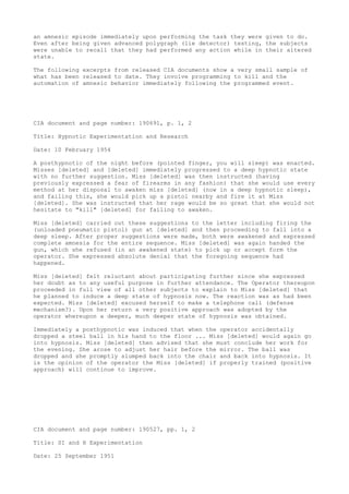 an amnesic episode immediately upon performing the task they were given to do.
Even after being given advanced polygraph (lie detector) testing, the subjects
were unable to recall that they had performed any action while in their altered
state.
The following excerpts from released CIA documents show a very small sample of
what has been released to date. They involve programming to kill and the
automation of amnesic behavior immediately following the programmed event.
CIA document and page number: 190691, p. 1, 2
Title: Hypnotic Experimentation and Research
Date: 10 February 1954
A posthypnotic of the night before (pointed finger, you will sleep) was enacted.
Misses [deleted] and [deleted] immediately progressed to a deep hypnotic state
with no further suggestion. Miss [deleted] was then instructed (having
previously expressed a fear of firearms in any fashion) that she would use every
method at her disposal to awaken miss [deleted] (now in a deep hypnotic sleep),
and failing this, she would pick up a pistol nearby and fire it at Miss
[deleted]. She was instructed that her rage would be so great that she would not
hesitate to "kill" [deleted] for failing to awaken.
Miss [deleted] carried out these suggestions to the letter including firing the
(unloaded pneumatic pistol) gun at [deleted] and then proceeding to fall into a
deep sleep. After proper suggestions were made, both were awakened and expressed
complete amnesia for the entire sequence. Miss [deleted] was again handed the
gun, which she refused (in an awakened state) to pick up or accept form the
operator. She expressed absolute denial that the foregoing sequence had
happened.
Miss [deleted] felt reluctant about participating further since she expressed
her doubt as to any useful purpose in further attendance. The Operator thereupon
proceeded in full view of all other subjects to explain to Miss [deleted] that
he planned to induce a deep state of hypnosis now. The reaction was as had been
expected. Miss [deleted] excused herself to make a telephone call (defense
mechanism?). Upon her return a very positive approach was adopted by the
operator whereupon a deeper, much deeper state of hypnosis was obtained.
Immediately a posthypnotic was induced that when the operator accidentally
dropped a steel ball in his hand to the floor ... Miss [deleted] would again go
into hypnosis. Miss [deleted] then advised that she must conclude her work for
the evening. She arose to adjust her hair before the mirror. The ball was
dropped and she promptly slumped back into the chair and back into hypnosis. It
is the opinion of the operator the Miss [deleted] if properly trained (positive
approach) will continue to improve.
CIA document and page number: 190527, pp. 1, 2
Title: SI and H Experimentation
Date: 25 September 1951
 